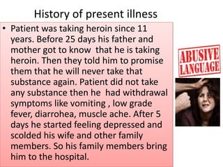 History of present illness
• Patient was taking heroin since 11
years. Before 25 days his father and
mother got to know that he is taking
heroin. Then they told him to promise
them that he will never take that
substance again. Patient did not take
any substance then he had withdrawal
symptoms like vomiting , low grade
fever, diarrohea, muscle ache. After 5
days he started feeling depressed and
scolded his wife and other family
members. So his family members bring
him to the hospital.
 