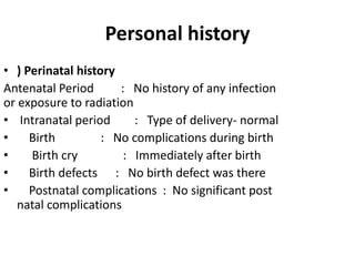 Personal history
• ) Perinatal history
Antenatal Period : No history of any infection
or exposure to radiation
• Intranatal period : Type of delivery- normal
• Birth : No complications during birth
• Birth cry : Immediately after birth
• Birth defects : No birth defect was there
• Postnatal complications : No significant post
natal complications
 