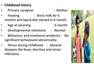 • Childhood history
• Primary caregiver : Mother
• Feeding : Brest milk for 5
months and liquid diet started in 6 month.
• Age at weaning : 6 month
• Developmental milestone : Normal
• Behaviour and emotional problems : No
significant behavioural abnormality
• Illness during childhood : General
diseases like fever, diarrhea and minor
infections.
 