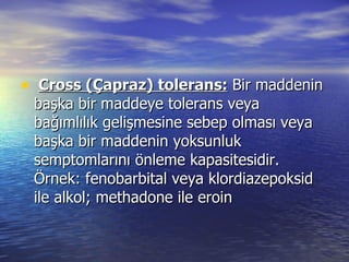   Cross (Çapraz) tolerans:  Bir maddenin başka bir maddeye tolerans veya bağımlılık gelişmesine sebep olması veya başka bir maddenin yoksunluk semptomlarını önleme kapasitesidir. Örnek: fenobarbital veya klordiazepoksid ile alkol; methadone ile eroin 