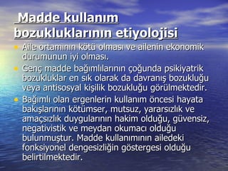   Madde kullanım bozukluklarının etiyolojisi Aile ortamının kötü olması ve ailenin ekonomik durumunun iyi olması. Genç madde bağımlılarının çoğunda psikiyatrik bozukluklar en sık olarak da davranış bozukluğu veya antisosyal kişilik bozukluğu görülmektedir.  Bağımlı olan ergenlerin kullanım öncesi hayata bakışlarının kötümser, mutsuz, yararsızlık ve amaçsızlık duygularının hakim olduğu, güvensiz, negativistik ve meydan okumacı olduğu bulunmuştur. Madde kullanımının ailedeki fonksiyonel dengesizliğin göstergesi olduğu belirtilmektedir. 
