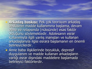 Arkadaş baskısı:   Pek çok teorisyen arkadaş baskısının madde kullanımına başlama, devam etme ve relapsında (nüksünde) esas faktör olduğunu söylemektedir. Adolesanın esrar kullanımıyla ilgili yanlış inanışları ve kullanan arkadaşlarıyla ilgisi esrara başlamanın en önemli belirleyicilerdir.  Anne baba ilişkilerinde bozukluk, depresif duygulanım ve madde kullanan arkadaşların varlığı esrar dışındaki maddelere başlamada belirleyici faktörlerdir.  