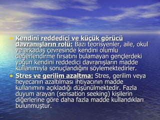 Kendini reddedici ve küçük görücü davranışların rolü:  Bazı teorisyenler, aile, okul ve arkadaş çevresinde kendini olumlu değerlendirme fırsatını bulamayan gençlerdeki yoğun kendini reddedici davranışların madde kullanımıyla sonuçlandığını söylemektedirler.  Stres ve gerilim azaltma:   Stres, gerilim veya heyecanın azaltılması ihtiyacının madde kullanımını açıkladığı düşünülmektedir. Fazla duyum arayan (sensation seeking) kişilerin diğerlerine göre daha fazla madde kullandıkları bulunmuştur. 