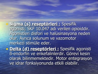 Sigma (s) reseptörleri :   Spesifik agonisti; SKF 10.047 adı verilen opioiddir. Agonistleri disfori ve halüsinasyona neden olur. Ayrıca solunum ve vazomotor merkezi stimüle eder. Delta (d) reseptörleri :   Spesifik agonisti ß-endorfin ve enkefalinlerdir. Görevi kesin olarak bilinmemektedir. Motor entegrasyon ve idrar fonksiyonunda etkili olabilir. 