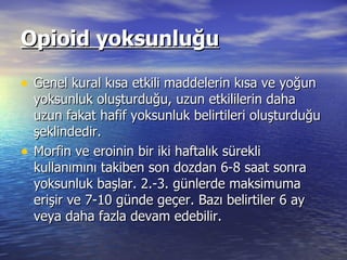 Opioid yoksunluğu Genel kural kısa etkili maddelerin kısa ve yoğun yoksunluk oluşturduğu, uzun etkililerin daha uzun fakat hafif yoksunluk belirtileri oluşturduğu şeklindedir.  Morfin ve eroinin bir iki haftalık sürekli kullanımını takiben son dozdan 6-8 saat sonra yoksunluk başlar. 2.-3. günlerde maksimuma erişir ve 7-10 günde geçer. Bazı belirtiler 6 ay veya daha fazla devam edebilir.  