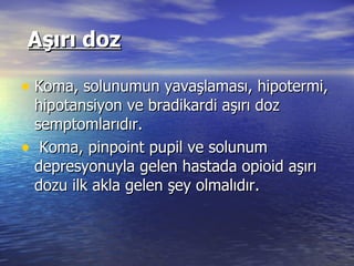   Aşırı doz Koma, solunumun yavaşlaması, hipotermi, hipotansiyon ve bradikardi aşırı doz semptomlarıdır. Koma, pinpoint pupil ve solunum depresyonuyla gelen hastada opioid aşırı dozu ilk akla gelen şey olmalıdır.  