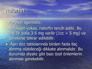 nalorfin Parsiyel agonisttir. Naloksan yoksa, nalorfin tercih edilir. Bu ilaç IV yolla 3-5 mg verilir (1cc = 5 mg) ve gerekirse tekrar edilebilir. Aşırı doz tablolarında birden fazla ilaç alınmış olabileceği dikkate alınmalıdır. Bu durumda diyaliz gibi bazı özel önlemlerin alınması gerekebilir. 