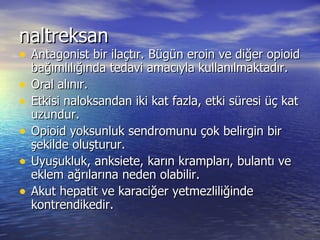 naltreksan Antagonist bir ilaçtır. Bügün eroin ve diğer opioid bağımlılığında tedavi amacıyla kullanılmaktadır.  Oral alınır. Etkisi naloksandan iki kat fazla, etki süresi üç kat uzundur. Opioid yoksunluk sendromunu çok belirgin bir şekilde oluşturur. Uyuşukluk, anksiete, karın krampları, bulantı ve eklem ağrılarına neden olabilir. Akut hepatit ve karaciğer yetmezliliğinde kontrendikedir. 