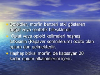 Opioidler, morfin benzeri etki gösteren  doğal veya sentetik bileşiklerdir. Opiat veya opioid kelimeleri haşhaş bitkisinin (Papaver somniferum) özütü olan opium dan gelmektedir.  Haşhaş bitkisi morfini de kapsayan 20 kadar opium alkaloidlerini içerir.  