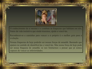 O conhecimento de si mesmo e o combate às fraquezas que habitam em nós,
frutos da vida instintiva que ainda trazemos, ajuda a vencê-las.
Reconhecer-se e caminhar para vencer a si próprio é o melhor guia para a
evolução.
Nossas fraquezas de hoje poderão ser nossas forças de amanhã. Bastando que
ajamos no sentido de identificá-las e vencê-las. Mas nossa força de hoje pode
ser nossa fraqueza de amanhã, se nos limitarmos a pensar que já somos
capazes de vencer as inferioridades.
 