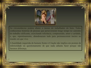 As circunstâncias podem abater o ânimo do trabalhador do bem. Todos
conhecemos histórias de pessoas que perseveraram longo tempo no caminho
do trabalho edificante, exercitando tolerância, compreensão, amor e caridade,
e, que, repentinamente, abandonaram tudo para permanecerem inertes no
mundo em que vive.
A humildade requerida do homem frente à Criação não implica em postura de
inferioridade ou questionamento de que nada adianta fazer porque não
faremos diferença.
 