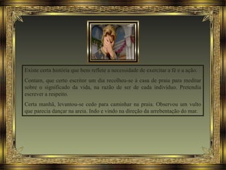 Existe certa história que bem reflete a necessidade de exercitar a fé e a ação.
Contam, que certo escritor um dia recolheu-se à casa de praia para meditar
sobre o significado da vida, na razão de ser de cada indivíduo. Pretendia
escrever a respeito.
Certa manhã, levantou-se cedo para caminhar na praia. Observou um vulto
que parecia dançar na areia. Indo e vindo na direção da arrebentação do mar.
 
