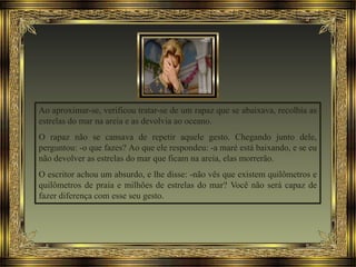 Ao aproximar-se, verificou tratar-se de um rapaz que se abaixava, recolhia as
estrelas do mar na areia e as devolvia ao oceano.
O rapaz não se cansava de repetir aquele gesto. Chegando junto dele,
perguntou: -o que fazes? Ao que ele respondeu: -a maré está baixando, e se eu
não devolver as estrelas do mar que ficam na areia, elas morrerão.
O escritor achou um absurdo, e lhe disse: -não vês que existem quilômetros e
quilômetros de praia e milhões de estrelas do mar? Você não será capaz de
fazer diferença com esse seu gesto.
 