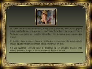 O rapaz, ao invés de desanimar, olhou para o escritor, abaixou-se, pegou
outra estrela do mar, correu para a arrebentação e lançou-a para o oceano.
Voltando para junto do escritor, disse-lhe: -fez diferença para aquela que
joguei.
O escritor ficou desconcertado, e recolheu-se à sua casa, não conseguindo
apagar aquela imagem do jovem lançando estrelas ao mar.
No dia seguinte, acordou cedo e, imbuindo-se de coragem, passou toda
manhã ajudando o rapaz a lançar as estrelas de volta ao mar.
 