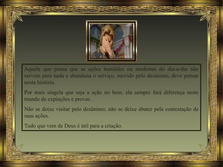 Aquele que pensa que as ações humildes ou modestas do dia-a-dia não
servem para nada e abandona o serviço, movido pelo desânimo, deve pensar
nesta história.
Por mais singela que seja a ação no bem, ela sempre fará diferença neste
mundo de expiações e provas.
Não se deixe visitar pelo desânimo; não se deixe abater pela contestação de
suas ações.
Tudo que vem de Deus é útil para a criação.
 