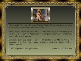 Não acredite que você não faça diferença. Todos somos importantes, e todas
as coisas que fazemos tem uma razão de ser.
Assim, caros irmãos, façamos uma reflexão sobre o que o Desânimo pode
fazer na vida do homem. Vamos nos preparar para vencer esse visitador que
nos derruba quando em vez.
Saibamos, pois, que podemos ser os intermediários do Mestre Jesus, em
qualquer parte. Basta que compreendamos a obrigação fundamental no
trabalho do bem.
“Não desprezes o dom que há em ti”. (Paulo. I Timóteo, 4:14)
 