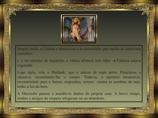 Surgiu, então, a Calúnia e denunciou-o às autoridades por espião de interesses
estranhos.
(...) Ao término do inquérito, a vítima afirmou sem ódio: -a Calúnia estava
enganada.
Logo após, veio a Maldade, que o atacou de mais perto. Principiou a
ofensiva, incendiando-lhe o campo. Todavia, o operário incansável,
reconstruindo para o futuro, respondeu, sereno: -contra as sombras do mal,
tenho a luz do bem.
A Discórdia passou a assediá-lo dentro da própria casa. A breve tempo,
irmãos e amigos da véspera relegaram-no ao abandono.
 