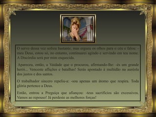 O servo dessa vez sofreu bastante, mas ergueu os olhos para o céu e falou: -
meu Deus, estou só, no entanto, continuarei agindo e servindo em teu nome.
A Discórdia será por mim esquecida.
Apareceu, então, a Vaidade que o procurou, afirmando-lhe: -és um grande
herói... Venceste aflições e batalhas! Serás apontado à multidão na auréola
dos justos e dos santos.
O trabalhador sincero repeliu-a: -sou apenas um átomo que respira. Toda
glória pertence a Deus.
Então, entrou a Preguiça que afiançou: -teus sacrifícios são excessivos.
Vamos ao repouso! Já perdeste as melhores forças!
 