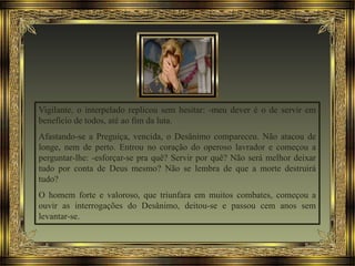 Vigilante, o interpelado replicou sem hesitar: -meu dever é o de servir em
benefício de todos, até ao fim da luta.
Afastando-se a Preguiça, vencida, o Desânimo compareceu. Não atacou de
longe, nem de perto. Entrou no coração do operoso lavrador e começou a
perguntar-lhe: -esforçar-se pra quê? Servir por quê? Não será melhor deixar
tudo por conta de Deus mesmo? Não se lembra de que a morte destruirá
tudo?
O homem forte e valoroso, que triunfara em muitos combates, começou a
ouvir as interrogações do Desânimo, deitou-se e passou cem anos sem
levantar-se.
 