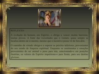REFLEXÃO:
A evolução do homem, em Espírito, o obriga a vencer muitas barreiras,
muitas provas. A fonte das vicissitudes que o visitam, quase sempre se
localiza dentro de si mesmo, mesmo que o incentivo possa vir de fora dele.
O caminho da virtude obriga-o a superar as paixões inferiores, provenientes
do seu estado de fraqueza espiritual. Enquanto os sentimentos e emoções
provenientes do ser animal o puxa para trás, estacionando-o em posições
ilusórias, os valores do Espírito impulsiona-o para frente, para seu destino
glorioso.
 