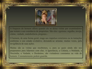 A fraqueza do homem aflora quando ele se deixa visitar por examinadores
que testam a sua constância de propósitos. São eles: egoísmo, orgulho, inveja,
ciúme, vaidade, maledicência, preguiça...
O homem, de uma forma geral, reage aos impulsos exteriores ou às tentações
conforme o seu estado evolutivo, deixando-se arrastar, muitas vezes, pela
invigilância de suas ações.
Muitas são as visitas que recebemos, e, para as quais ainda não nos
preparamos para lidarmos com elas. A Ignorância, a Calúnia, a Maldade, a
Discórdia, a Vaidade, o Desânimo, são visitadores constantes na vida do
homem. Constantemente pedem guarida.
 