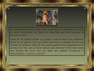 As consequências dessas visitas serão sempre dores e vicissitudes, de maior
ou menor intensidade, em função da capacidade que desenvolvemos de
perceber e vigiar.
Quem de nós poderia afirmar que jamais se deixou abater pelo desânimo?
Quem de nós poderia dizer que jamais questionou os porquês de tudo que
fazemos ou sentimos? Quem de nós poderia garantir estar preparado para os
percalços da vida, sem se deixar abraçar pelo desânimo? Como lutar contra
esse inimigo das trevas que nos abate sem piedade, levando-nos à
autocompaixão, à inércia e à agonia?
 