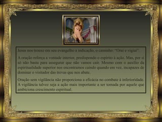 Jesus nos trouxe em seu evangelho a indicação, o caminho: “Orai e vigiai”.
A oração reforça a vontade interior, predispondo o espírito à ação. Mas, por si
só não basta para assegurar que não vamos cair. Mesmo com o auxílio da
espiritualidade superior nos encontramos caindo quando em vez, incapazes de
dominar o visitador das trevas que nos abate.
Oração sem vigilância não proporciona a eficácia no combate à inferioridade.
A vigilância talvez seja a ação mais importante a ser tomada por aquele que
ambiciona crescimento espiritual.
 