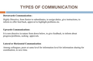 TYPES OF COMMUNICATION
Downwards Communication :
Highly Directive, from Senior to subordinates, to assign duties, give instructions, to
inform to offer feed back, approval to highlight problems etc.
Upwards Communications:
It is non directive in nature from down below, to give feedback, to inform about
progress/problems, seeking approvals.
Lateral or Horizontal Communication:
Among colleagues, peers at same level for information level for information sharing for
coordination, to save time.
 