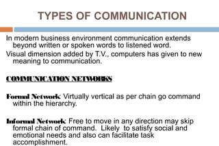 TYPES OF COMMUNICATION
In modern business environment communication extends
beyond written or spoken words to listened word.
Visual dimension added by T.V., computers has given to new
meaning to communication.
COMMUNICATION NETWORKS
Formal Network: Virtually vertical as per chain go command
within the hierarchy.
Informal Network: Free to move in any direction may skip
formal chain of command. Likely to satisfy social and
emotional needs and also can facilitate task
accomplishment.
 