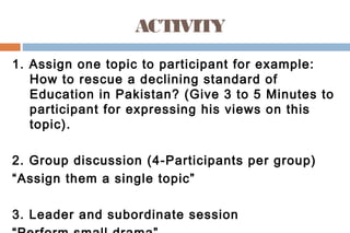 ACTIVITY
1. Assign one topic to participant for example:
How to rescue a declining standard of
Education in Pakistan? (Give 3 to 5 Minutes to
participant for expressing his views on this
topic).
2. Group discussion (4-Participants per group)
“Assign them a single topic”
3. Leader and subordinate session
 
