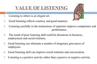 VALUE OF LISTENING
1. Listening to others is an elegant art.
2. Good listening reflects courtesy and good manners.
3. Listening carefully to the instructions of superiors improve competence and
performance.
4. The result of poor listening skill could be disastrous in business,
employment and social relations.
5. Good listening can eliminate a number of imaginary grievances of
employees.
6. Good listening skill can improve social relations and conversation.
7. Listening is a positive activity rather than a passive or negative activity.
 