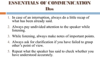 ESSENTIALS OF COMMUNICATION
Dos
1. In case of an interruption, always do a little recap of
what has been already said.
2. Always pay undivided attention to the speaker while
listening.
3. While listening, always make notes of important points.
4. Always ask for clarification if you have failed to grasp
other’s point of view.
5. Repeat what the speaker has said to check whether you
have understood accurately.
 