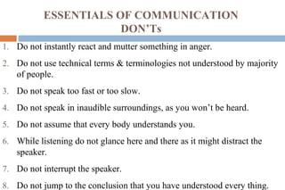 ESSENTIALS OF COMMUNICATION
DON’Ts
1. Do not instantly react and mutter something in anger.
2. Do not use technical terms & terminologies not understood by majority
of people.
3. Do not speak too fast or too slow.
4. Do not speak in inaudible surroundings, as you won’t be heard.
5. Do not assume that every body understands you.
6. While listening do not glance here and there as it might distract the
speaker.
7. Do not interrupt the speaker.
8. Do not jump to the conclusion that you have understood every thing.
 