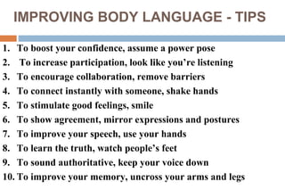IMPROVING BODY LANGUAGE - TIPS
1. To boost your confidence, assume a power pose
2. To increase participation, look like you’re listening
3. To encourage collaboration, remove barriers
4. To connect instantly with someone, shake hands
5. To stimulate good feelings, smile
6. To show agreement, mirror expressions and postures
7. To improve your speech, use your hands
8. To learn the truth, watch people’s feet
9. To sound authoritative, keep your voice down
10. To improve your memory, uncross your arms and legs
 