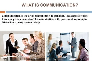 WHAT IS COMMUNICATION?
Communication is the art of transmitting information, ideas and attitudes
from one person to another. Communication is the process of meaningful
interaction among human beings.
 