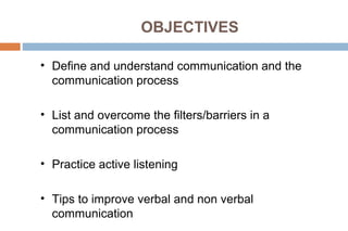 OBJECTIVES
• Define and understand communication and the
communication process
• List and overcome the filters/barriers in a
communication process
• Practice active listening
• Tips to improve verbal and non verbal
communication
 
