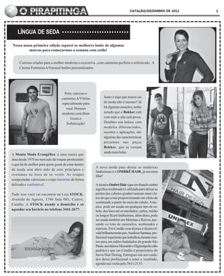 CATALÃO/DEZEMBRO DE 2012   5




    LÍNGUA DE SEDA

Nessa nossa primeira edição separei os melhores looks de algumas
         marcas para começarmos a semana com estilo!


     Camisas criadas para a mulher moderna e executiva , com caimento perfeito e sofisticado. A
     Camisa Feminina A/9 possui botões personalizados




                                    Polo, camisas e
                                  camisetas A/9 feitas         Jeans é algo que nunca sai
                                  especialmente para           de moda não é mesmo? Já
                                     você: Homem               há algumas estações, tenho
                                  moderno com Bom              notado que o Bokker está
                                       Gosto e                 com tudo e não está prosa.
                                     Sofisticação!             Detalhes nos bolsos com
                                                               modelos diferenciados,
                                                               recortes e aplicações, são
                                                               algumas das características
                                                               presentes nas peças
                                                               Bokker, que as tornam
                                                               ainda mais belas.
A Monia Moda Evangélica é uma marca que
atua desde 1978 no mercado de roupas produzindo
o que há de melhor para quem gosta de estar dentro
                                                         A nova moda para deixar as madeixas
da moda sem abrir mão de seus princípios e
                                                         lindíssimas é o OMBRÉ HAIR, já ouviram
costumes na hora de se vestir. As roupas                 falar?
comportadas valorizam o corpo feminino de forma
delicada e confortável.                                  A técnica Ombré Hair (que em francês ombré
                                                         significa sombreado) é utilizada para deixar as
Tudo isso você vai encontrar na Loja STOCK,              pontas dos cabelos gradativamente mais cla-
Avenida de Agosto, 1746 Sala 003, Centro,                ros do que a raiz proporcionando um efeito de
                                                         sombreado a partir do meio do cabelo. A téc-
Catalão. A STOCK atende a domicílio é só
                                                         nica pode ser usada em qualquer tipo de ca-
agendar seu horário no telefone 3441-2677.               belo, dos lisos até os enrolados, curtos, médio
                                                         ou longos ficam lindíssimos, além disso, pode
                                                         ser usada também em Morenas e Ruivas, pas-
                                                         sando os tons de caramelos, acobreados e
                                                         marrons. Em Catalão essa técnica é desenvol-
                                                         vida brilhantemente por, Anailson Santana, pro-
                                                         fissional experiente que trabalhou durante mui-
                                                         tos anos em salões badalados da grande São
                                                         Paulo, nos bairros Morumbi e Higienópolis (alto
                                                         padrão) e que em Catalão é proprietário do
                                                         Inova Hair Desing, Entreguei-me aos cuida-
                                                         dos desse profissional e amei o resultado,
                                                         agende sua visita pelo 3411-2133.
 
