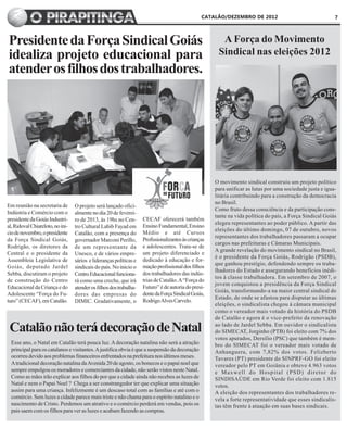CATALÃO/DEZEMBRO DE 2012                                  7



Presidente da Força Sindical Goiás                                                                      A Força do Movimento
idealiza projeto educacional para                                                                      Sindical nas eleições 2012
atender os filhos dos trabalhadores.




                                                                                                      O movimento sindical construiu um projeto político
                                                                                                      para unificar as lutas por uma sociedade justa e igua-
                                                                                                      litária contribuindo para a construção da democracia
                                                                                                      no Brasil.
Em reunião na secretaria de       O projeto será lançado ofici-
                                                                                                      Como fruto dessa consciência e da participação cons-
Indústria e Comércio com o        almente no dia 20 de feverei-
                                                                                                      tante na vida política do país, a Força Sindical Goiás
presidente da Goiás Industri-     ro de 2013, às 19hs no Cen-       CECAF oferecerá também
                                                                                                      elegeu representantes ao poder público. A partir das
al, Ridoval Chiareloto, no ini-   tro Cultural Labib Fayad em       Ensino Fundamental, Ensino
                                                                                                      eleições do último domingo, 07 de outubro, novos
cio de novembro, o presidente     Catalão, com a presença do        Médio e até Cursos
                                                                                                      representantes dos trabalhadores passaram a ocupar
da Força Sindical Goiás,          governador Marconi Perillo,       Profissionalizantes às crianças
                                                                                                      cargos nas prefeituras e Câmaras Municipais.
Rodrigão, os diretores da         de um representante da            e adolescentes. Trata-se de
                                                                                                      A grande revelação do movimento sindical no Brasil,
Central e o presidente da         Unesco, e de vários empre-        um projeto diferenciado e
                                                                                                      é o presidente da Força Goiás, Rodrigão (PSDB),
Assembleia Legislativa de         sários e lideranças políticas e   dedicado á educação e for-
                                                                                                      que ganhou prestígio, defendendo sempre os traba-
Goiás, deputado Jardel            sindicais do país. No inicio o    mação profissional dos filhos
                                                                                                      lhadores do Estado e assegurando benefícios inédi-
Sebba, discutiram o projeto       Centro Educacional funciona-      dos trabalhadores das indús-
                                                                                                      tos à classe trabalhadora. Em setembro de 2007, o
de construção do Centro           rá como uma creche, que irá       trias de Catalão. A “Força do
                                                                                                      jovem conquistou a presidência da Força Sindical
Educacional da Criança e do       atender os filhos dos trabalha-   Futuro” é de autoria do presi-
                                                                                                      Goiás, transformando-a na maior central sindical do
Adolescente “Força do Fu-         dores das empresas do             dente da Força Sindical Goiás,
                                                                                                      Estado, de onde se afastou para disputar as últimas
turo” (CECAF), em Catalão.        DIMIC. Gradativamente, o          Rodrigo Alves Carvelo.
                                                                                                      eleições, o sindicalista chegou á câmara municipal
                                                                                                      como o vereador mais votado da história do PSDB
                                                                                                      de Catalão e agora é o vice-prefeito da renovação

 Catalão não terá decoração de Natal                                                                  ao lado de Jardel Sebba. Em ouvidor o sindicalista
                                                                                                      do SIMECAT, Jorginho (PTB) foi eleito com 7% dos
                                                                                                      votos apurados, Dersilio (PSC) que também é mem-
  Esse ano, o Natal em Catalão terá pouca luz. A decoração natalina não será a atração                bro do SIMECAT foi o vereador mais votado de
  principal para os catalanos e visitantes. A justifica obvia é que a suspensão da decoração          Anhanguera, com 7,82% dos votos. Felizberto
  ocorreu devido aos problemas financeiros enfrentados na prefeitura nos últimos meses.               Tavares (PT) presidente do SINPRF-GO foi eleito
  A tradicional decoração natalina da Avenida 20 de agosto, os bonecos e o papai noel que             vereador pelo PT em Goiânia e obteve 4.963 votos
  sempre empolgou os moradores e comerciantes da cidade, não serão vistos neste Natal.                e Maxwell do Hospital (PSD) diretor do
  Como as mães irão explicar aos filhos do por que a cidade ainda não recebeu as luzes de             SINDISAÚDE em Rio Verde foi eleito com 1.815
  Natal e nem o Papai Noel ? Chega a ser constrangedor ter que explicar uma situação                  votos.
  assim para uma criança. Infelizmente é um descaso total com as famílias e até com o                 A eleição dos representantes dos trabalhadores re-
  comércio. Sem luzes a cidade parece mais triste e não chama para o espírito natalino e o            vela a forte representatividade que esses sindicalis-
  nascimento de Cristo. Perdemos um atrativo e o comércio perderá em vendas, pois os                  tas têm frente à atuação em suas bases sindicais.
  pais saem com os filhos para ver as luzes e acabam fazendo as compras.
 