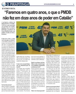CATALÃO/DEZEMBRO DE 2012                                        8



 ENTREVISTA

   “Faremos em quatro anos, o que o PMDB
  não fez em doze anos de poder em Catalão”
A primeira edição do
PIRAPITINGA ENTRE-
VISTAS é com o próximo
vice-prefeito de Catalão,
Rodrigo Alves Carvelo, o
Rodrigão, presidente da
Força Sindical Goiás e um
político ousado, de luta e
de futuro.


Como foi a luta e como
você está após as eleições?
As atividades continuam, vol-
tei para o movimento sindical,
não paro, na segunda-feira,
03, estive em São Paulo ne-
gociando com a Mitsubishi a
campanha salarial, estou vol-
tando às indústrias ao lado de
Jardel, onde agradecemos os
votos com um café da manhã.
Serei um sindicalista vice-pre-                                                                     Hoje tenho 76 sindicatos no
feito e não um vice-prefeito      então tenho que ser político     que um jovem de apenas 31        Estado, filiados na Força Sin-   os quatro anos de administra-
ex-sindicalista, não posso es-    24hs, sete dias da semana, 365   anos tem competência de ad-      dical Goiás, da qual sou pre-    ção de Jardel e Rodrigão com
quecer minha raiz que é o         dias no ano, eu escolhi esse     ministrar e fazer a diferença.   sidente. Tenho sindicatos em     o Velomar, e sim a nossa ad-
movimento sindical, continuo      modelo de vida pra mim.                                           Catalão, Goiânia, Anápolis,      ministração com os 12 anos
minhas atividade normais na                                        Qual é o seu futuro, nos bas-    Itumbiara, Rio Verde e em        do PMDB, então temos que
sessão da câmara. O orça-         Como será a sua participa-       tidores existe o boato de que    todo o Estado. Quero ser de-     fazer em quatro anos o que
mento começou a ser votado        ção na administração de          será candidato a deputadou       putado, quero ser governador     eles não fizeram em doze.
no dia 04 e dia 11 terá outra     Jardel?                          estadual, procede?               e até presidente da republica,   Quero parabenizar todos os
votação, o orçamento do ano       Vou ocupar uma secretária        Poucas pessoas teria cora-       se o lula que era um cara        vereadores eleitos e não elei-
que vem será de 268milhões,       muito importante, pedi ao        gem de fazer o que fiz, arris-   como eu chegou lá, por que       tos, uma campanha é muito
uma renda que causa inveja em     Jardel a Secretaria de           quei um mandato de vereador,     o Rodrigão da Mitsubishi não     difícil, a pessoa que coloca
muitos municípios do Brasil ,     Infraestrutura, tenho várias     para sair como vice-prefeito     pode chegar? Sou um cara         seu nome a apreciação já é
o que é uma grande respon-        ideias e quero colocá-las em     ao lado de Jardel. Sou ousa-     novo e não fiz da política uma   uma guerreira.
sabilidade para mim e para o      prática. Quero mostrar minha     do, muita gente quer ser de-     profissão se não der certo,      Agradeço a Deus, que nos
Jardel , pois iremos adminis-     competência no executivo,        putado, e agora surgiu a vaga    volto para a fábrica. A fila     permitiu mais uma vitória, a
trar em quatro anos 1bilhão de    sou um parceiro do Jardel e      que era do Jardel. O PSDB        anda, temos que esperar o        minha família que é o meu ali-
reais, então tem como a gente     não vamos governar apenas        com a prefeitura e com o Es-     momento certo para arriscar      cerce e ao povo de Catalão
fazer muito.                      para os 27mil eleitores que      tado, com certeza vai fazer      voos maiores e sinto que esse    que entendeu e aprovou nos-
                                  votaram em nós, mas para as      um deputado e eu tenho esse      é o momento certo.               sas propostas. A política ter-
Você já descansou?                86mil habitantes da nossa ci-    desejo de representar os                                          minou, a partir de agora não
Quem se dedica a vida públi-      dade, será uma administração     catalanos na Assembleia          Qual sua mensagem final?         existem mais disputas e sim
ca, não pode ter descanso,        diferenciada, voltada para to-   Legislativa.                     Eu e Jardel temos uma res-       muito trabalho para colocar
não pode ter férias, eu pedi      dos, principalmente para os                                       ponsabilidade muito grande, a    nossa cidade de volta aos tri-
para ser funcionário do povo      mais carentes. Vou mostrar       Mais você está preparado?        população não vai comparar       lhos do desenvolvimento.
 