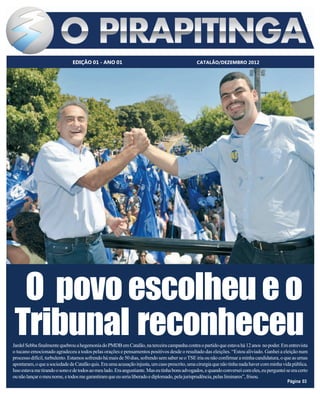 EDIÇÃO 01 - ANO 01                                               CATALÃO/DEZEMBRO 2012




  O povo escolheu e o
 Tribunal reconheceu
Jardel Sebba finalmente quebrou a hegemonia do PMDB em Catalão, na terceira campanha contra o partido que estava há 12 anos no poder. Em entrevista
o tucano emocionado agradeceu a todos pelas orações e pensamentos positivos desde o resultado das eleições. “Estou aliviado. Ganhei a eleição num
processo difícil, turbulento. Estamos sofrendo há mais de 50 dias, sofrendo sem saber se o TSE iria ou não confirmar a minha candidatura, o que as urnas
apontaram, o que a sociedade de Catalão quis. Era uma acusação injusta, um caso prescrito, uma cirurgia que não tinha nada haver com minha vida pública.
Isso estava me tirando o sono e de todos ao meu lado. Era angustiante. Mas eu tinha bons advogados, e quando conversei com eles, eu perguntei se era certo
ou não lançar o meu nome, e todos me garantiram que eu seria liberado e diplomado, pela jurisprudência, pelas liminares”, frisou.
                                                                                                                                               Página 03
 