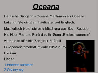 Oceana
Deutsche Sängerin - Oceana Mählmann als Oceana
bekannt. Sie singt am häufigsten auf Englisch.
Musikalisch bietet sie eine Mischung aus Soul, Reggae,
Hip Hop, Pop und Funk dar. Ihr Song „Endless summer”
wurde das offizielle Song der Fußball-
Europameisterschaft im Jahr 2012 in Polen und der
Ukraine.
Lieder:
1.Endless summer
2.Cry cry cry
 
