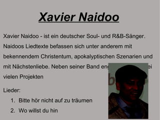 Xavier Naidoo
Xavier Naidoo - ist ein deutscher Soul- und R&B-Sänger.
Naidoos Liedtexte befassen sich unter anderem mit
bekennendem Christentum, apokalyptischen Szenarien und
mit Nächstenliebe. Neben seiner Band engagiert er sich bei
vielen Projekten
Lieder:
1. Bitte hör nicht auf zu träumen
2. Wo willst du hin
 
