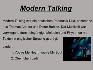 Modern Talking
Modern Talking war ein deutsches Popmusik-Duo, bestehend
aus Thomas Anders und Dieter Bohlen. Der Musikstil war
vorwiegend durch eingängige Melodien und Rhythmen mit
Texten in englischer Sprache geprägt.
Lieder:
1. You’re Me Heart, you’re My Soul
2. Cheri cheri Lady
 