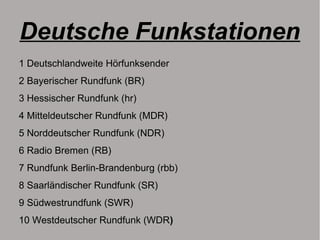 Deutsche Funkstationen
1 Deutschlandweite Hörfunksender
2 Bayerischer Rundfunk (BR)
3 Hessischer Rundfunk (hr)
4 Mitteldeutscher Rundfunk (MDR)
5 Norddeutscher Rundfunk (NDR)
6 Radio Bremen (RB)
7 Rundfunk Berlin-Brandenburg (rbb)
8 Saarländischer Rundfunk (SR)
9 Südwestrundfunk (SWR)
10 Westdeutscher Rundfunk (WDR)
 