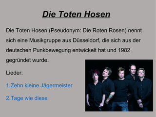 Die Toten Hosen
Die Toten Hosen (Pseudonym: Die Roten Rosen) nennt
sich eine Musikgruppe aus Düsseldorf, die sich aus der
deutschen Punkbewegung entwickelt hat und 1982
gegründet wurde.
Lieder:
1.Zehn kleine Jägermeister
2.Tage wie diese
 