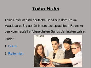Tokio Hotel
Tokio Hotel ist eine deutsche Band aus dem Raum
Magdeburg. Się gehört im deutschsprachigen Raum zu
den kommerziell erfolgreichsten Bands der letzten Jahre.
Lieder:
1. Schrei
2. Rette mich
 