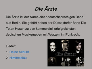 Die Ärzte
Die Ärzte ist der Name einer deutschsprachigen Band
aus Berlin. Sie gehört neben der Düsseldorfer Band Die
Toten Hosen zu den kommerziell erfolgreichsten
deutschen Musikgruppen mit Wurzeln im Punkrock.
Lieder:
1. Deine Schuld
2. Himmelblau
 