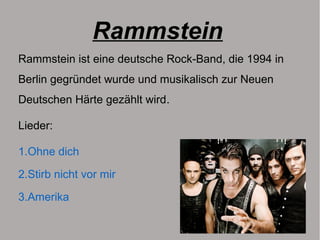 Rammstein
Rammstein ist eine deutsche Rock-Band, die 1994 in
Berlin gegründet wurde und musikalisch zur Neuen
Deutschen Härte gezählt wird.
Lieder:
1.Ohne dich
2.Stirb nicht vor mir
3.Amerika
 