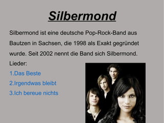 Silbermond
Silbermond ist eine deutsche Pop-Rock-Band aus
Bautzen in Sachsen, die 1998 als Exakt gegründet
wurde. Seit 2002 nennt die Band sich Silbermond.
Lieder:
1.Das Beste
2.Irgendwas bleibt
3.Ich bereue nichts
 
