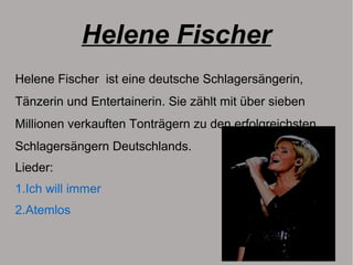 Helene Fischer
Helene Fischer ist eine deutsche Schlagersängerin,
Tänzerin und Entertainerin. Sie zählt mit über sieben
Millionen verkauften Tonträgern zu den erfolgreichsten
Schlagersängern Deutschlands.
Lieder:
1.Ich will immer
2.Atemlos
 